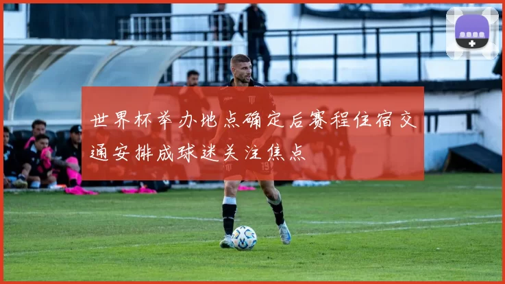 世界杯举办地点确定后赛程住宿交通安排成球迷关注焦点