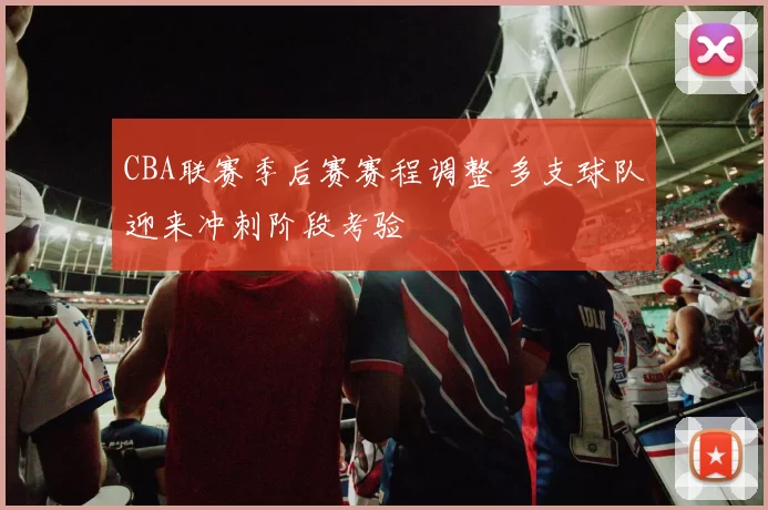 CBA联赛季后赛赛程调整 多支球队迎来冲刺阶段考验