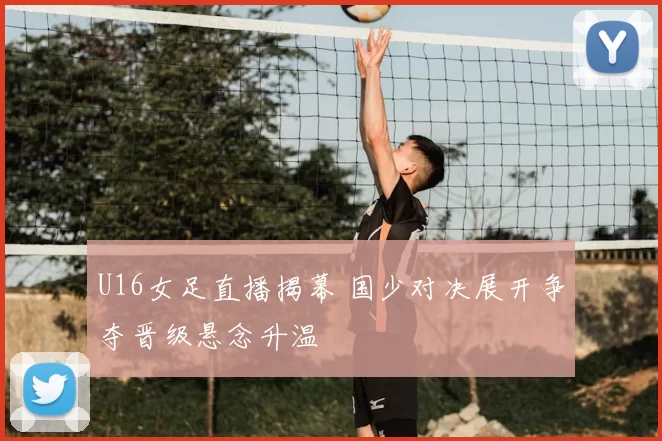 U16女足直播揭幕 国少对决展开争夺晋级悬念升温