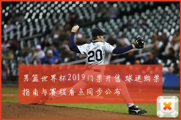 男篮世界杯2019门票开售 球迷购票指南与赛程看点同步公布