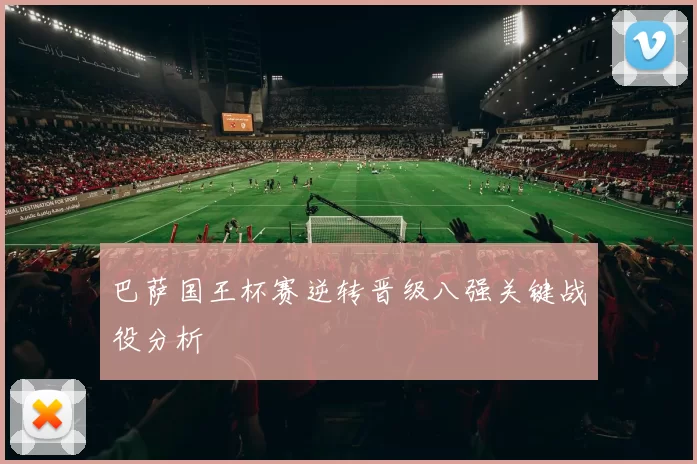 巴萨国王杯赛逆转晋级八强关键战役分析
