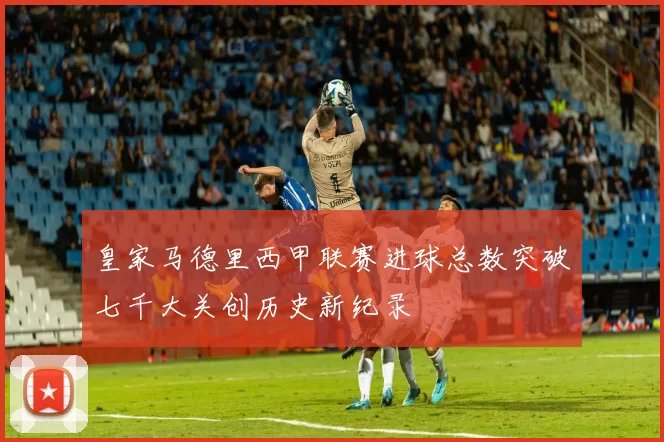 皇家马德里西甲联赛进球总数突破七千大关创历史新纪录
