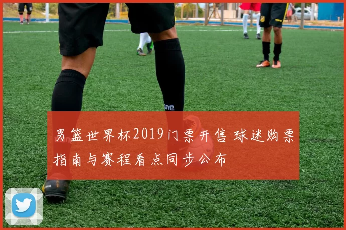 男篮世界杯2019门票开售 球迷购票指南与赛程看点同步公布