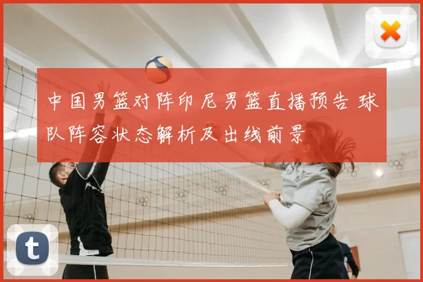 中国男篮对阵印尼男篮直播预告 球队阵容状态解析及出线前景