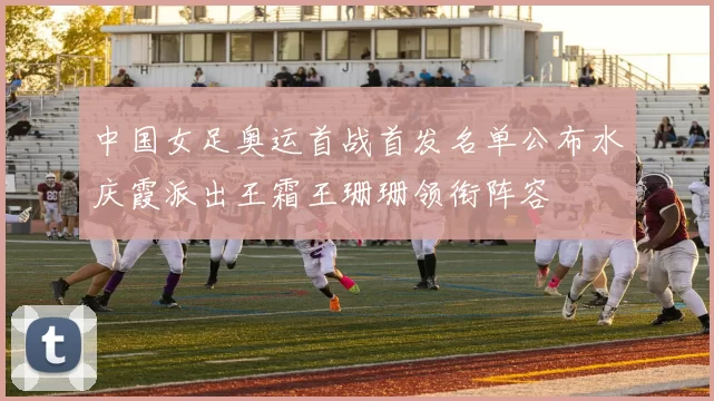 中国女足奥运首战首发名单公布水庆霞派出王霜王珊珊领衔阵容