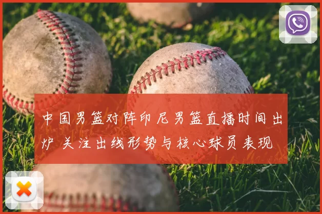 中国男篮对阵印尼男篮直播时间出炉 关注出线形势与核心球员表现