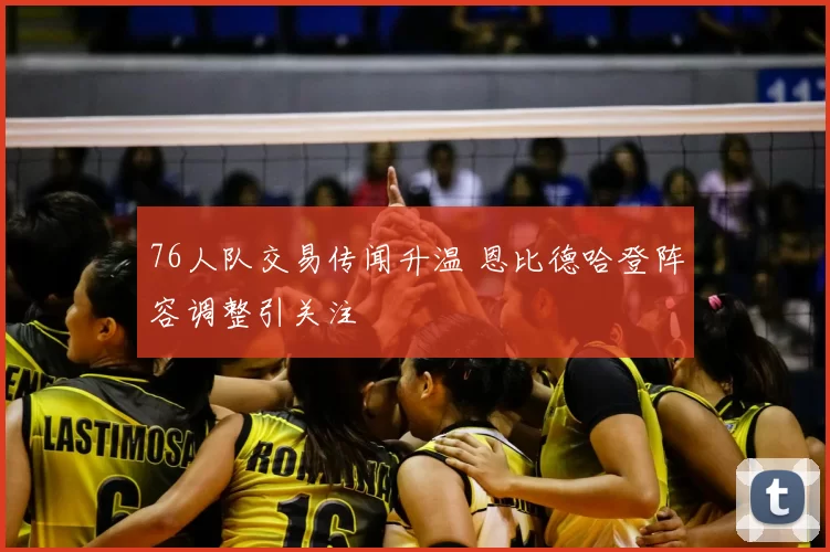 76人队交易传闻升温 恩比德哈登阵容调整引关注