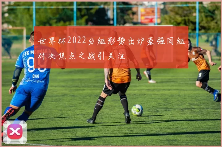 世界杯2022分组形势出炉豪强同组对决焦点之战引关注