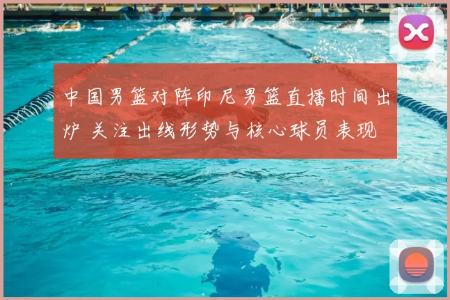 中国男篮对阵印尼男篮直播时间出炉 关注出线形势与核心球员表现