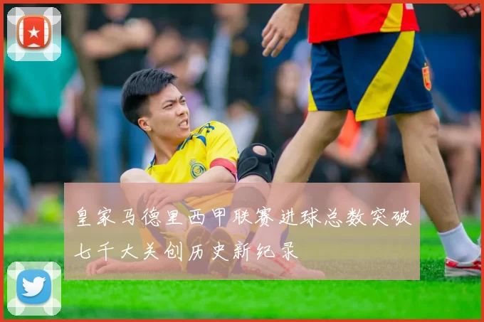 皇家马德里西甲联赛进球总数突破七千大关创历史新纪录