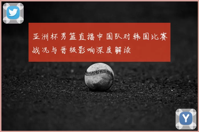 亚洲杯男篮直播中国队对韩国比赛战况与晋级影响深度解读