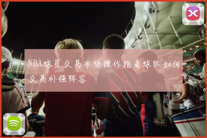 NBA球员交易市场操作指南球队如何交易补强阵容