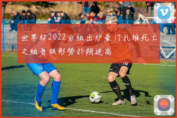 世界杯2022分组出炉豪门扎堆死亡之组晋级形势扑朔迷离