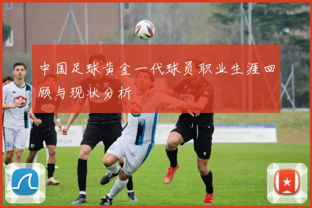 中国足球黄金一代球员职业生涯回顾与现状分析