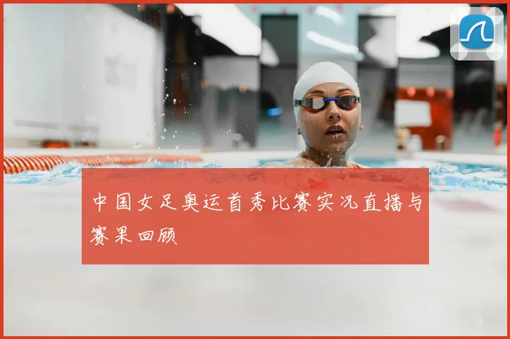 中国女足奥运首秀比赛实况直播与赛果回顾