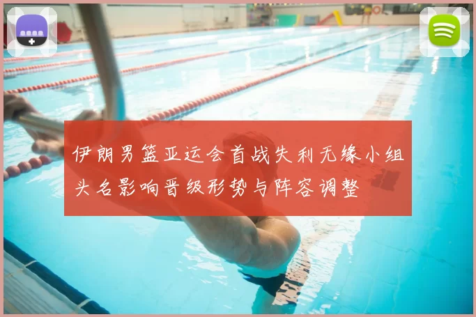 伊朗男篮亚运会首战失利无缘小组头名影响晋级形势与阵容调整