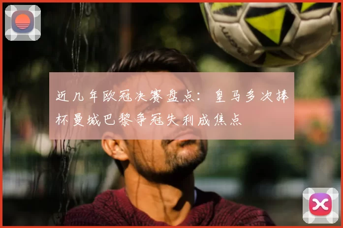 近几年欧冠决赛盘点：皇马多次捧杯曼城巴黎争冠失利成焦点