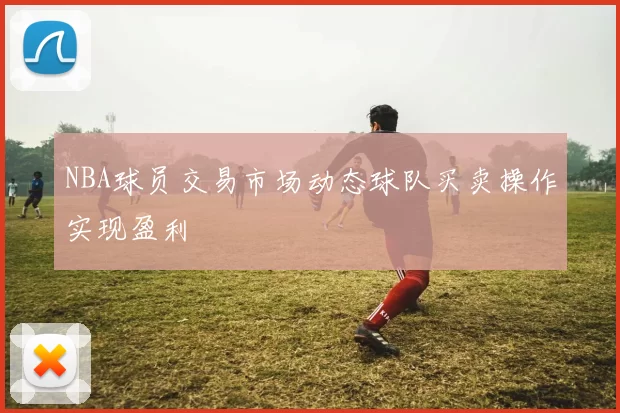 NBA球员交易市场动态球队买卖操作实现盈利
