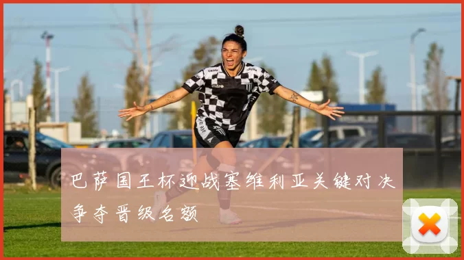 巴萨国王杯迎战塞维利亚关键对决争夺晋级名额