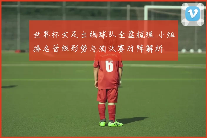 世界杯女足出线球队全盘梳理 小组排名晋级形势与淘汰赛对阵解析