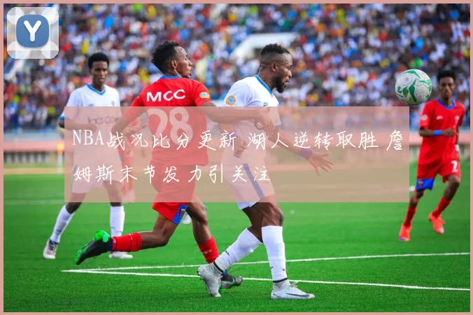 NBA战况比分更新 湖人逆转取胜 詹姆斯末节发力引关注