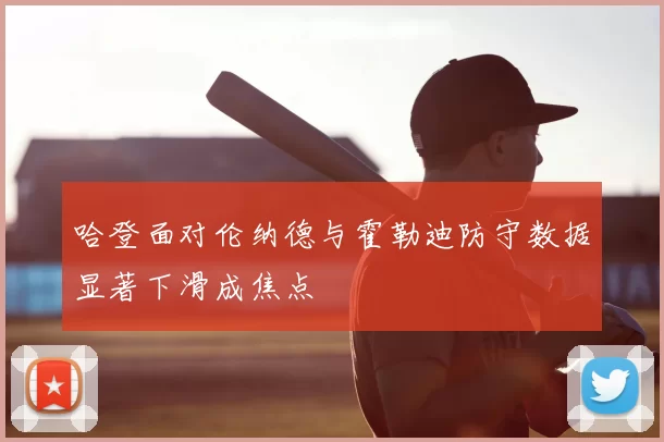 哈登面对伦纳德与霍勒迪防守数据显著下滑成焦点