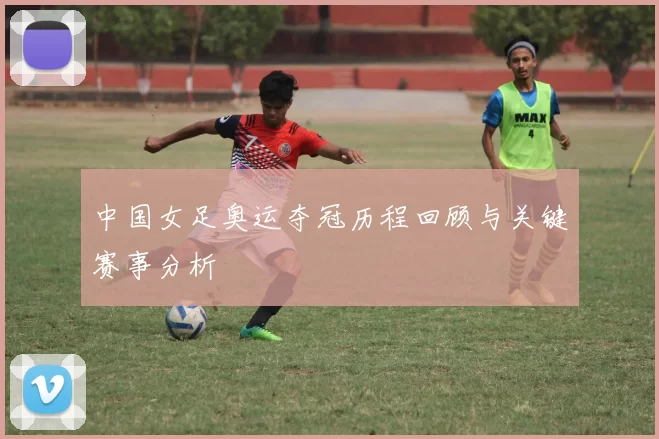 中国女足奥运夺冠历程回顾与关键赛事分析