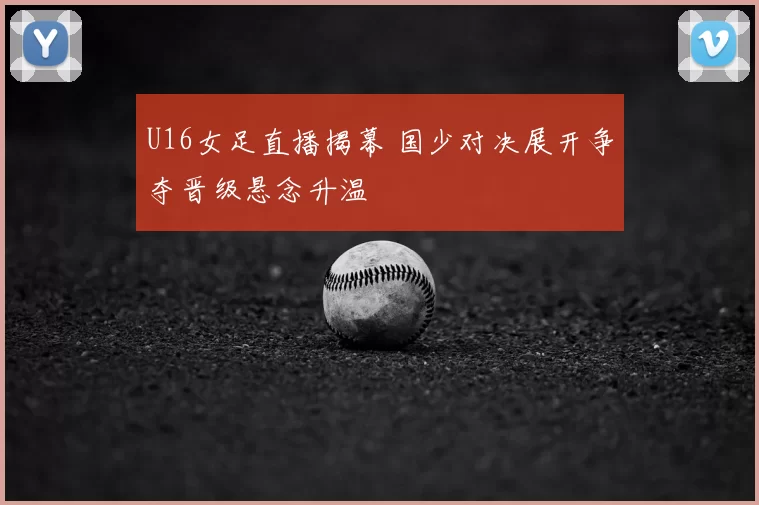 U16女足直播揭幕 国少对决展开争夺晋级悬念升温